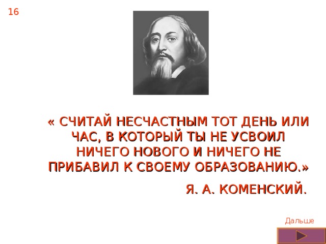 16 « СЧИТАЙ НЕСЧАСТНЫМ ТОТ ДЕНЬ ИЛИ ЧАС, В КОТОРЫЙ ТЫ НЕ УСВОИЛ НИЧЕГО НОВОГО И НИЧЕГО НЕ ПРИБАВИЛ К СВОЕМУ ОБРАЗОВАНИЮ.» Я. А. КОМЕНСКИЙ. Дальше 