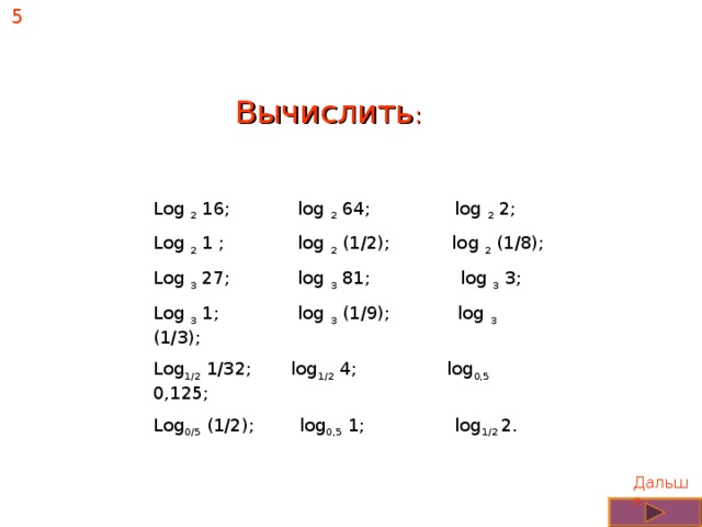 5 Вычислить : Log 2 16; log 2 64; log 2 2; Log 2 1 ; log 2 (1/2); log 2 (1/8); Log 3 27; log 3 81; log 3 3; Log 3 1; log 3 (1/9); log 3 (1/3); Log 1/2 1/32; log 1/2 4; log 0,5 0,125; Log 0/5 (1/2); log 0,5 1; log 1/2 2. Дальше 