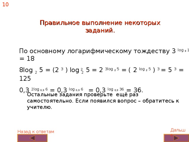 10 Правильное выполнение некоторых заданий. По основному логарифмическому тождеству 3 log 3 18 = 18 8log 2 5 = (2 3 ) log 2 5 = 2 3log 2 5 = ( 2 log 2  5 ) 3 = 5 3 = 125 0,3 2log 0,3 6 = 0,3 log 0,3 6 = 0,3 log 0,3 36 = 36. 2 Остальные задания проверьте ещё раз самостоятельно. Если появился вопрос – обратитесь к учителю. Дальше Назад к ответам 