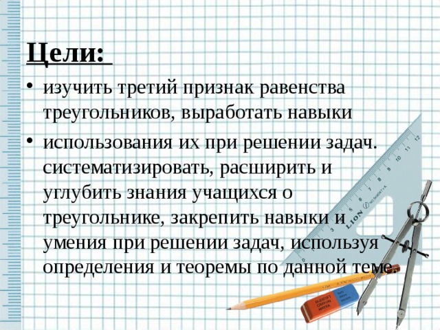 Цели: изучить третий признак равенства треугольников, выработать навыки использования их при решении задач. систематизировать, расширить и углубить знания учащихся о треугольнике, закрепить навыки и умения при решении задач, используя определения и теоремы по данной теме.  