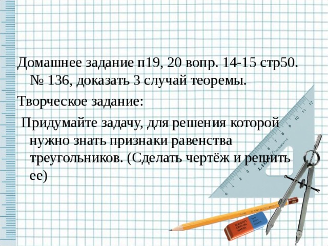 Домашнее задание п19, 20 вопр. 14-15 стр50. № 136, доказать 3 случай теоремы. Творческое задание:  Придумайте задачу, для решения которой нужно знать признаки равенства треугольников. (Сделать чертёж и решить ее) 