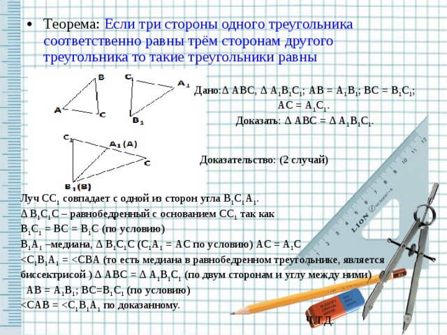 Теорема: Если три стороны одного треугольника соответственно равны трём сторонам другого треугольника  то такие треугольники равны Дано:∆ ABC , ∆ A 1 B 1 C 1 ; AB = A 1 B 1 ; BC = B 1 C 1 ; AC = A 1 C 1 . Доказать: ∆ ABC = ∆ A 1 B 1 C 1 . Доказательство: (2 случай) Луч CC 1 совпадает с одной из сторон угла B 1 C 1 A 1 . ∆ B 1 C 1 C – равнобедренный с основанием CC 1 так как B 1 C 1 = BC = B 1 C (по условию) B 1 A 1 –медиана, ∆ B 1 C 1 C ( C 1 A 1 = AC по условию) AC = A 1 C  AB = A 1 B 1 ; BC = B 1 C 1 (по условию)  Ч.Т.Д.  