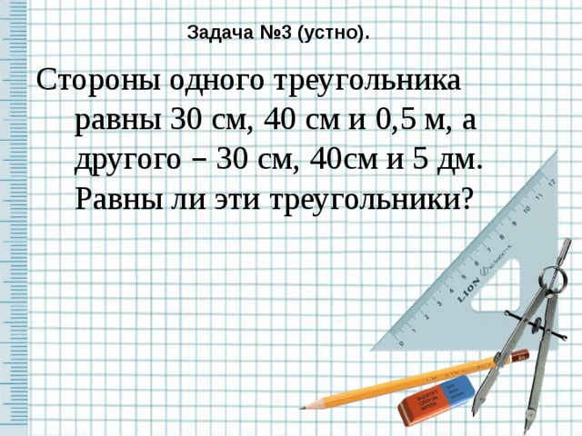 Задача №3 (устно). Стороны одного треугольника равны 30 см, 40 см и 0,5 м, а другого – 30 см, 40см и 5 дм. Равны ли эти треугольники?  