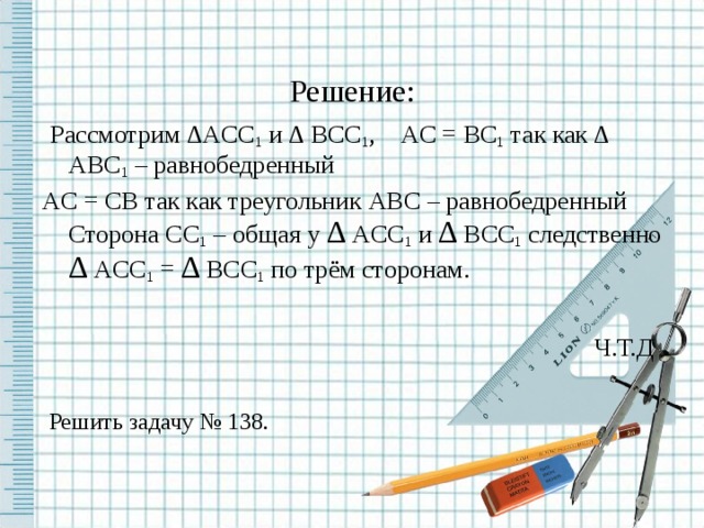 Решение:  Рассмотрим ∆ ACC 1 и ∆  BCC 1 , AC = BC 1 так как ∆  ABC 1 – равнобедренный AC = CB так как треугольник ABC – равнобедренный Сторона CC 1 – общая у ∆  ACC 1 и ∆  BCC 1 следственно ∆  ACC 1 = ∆  BCC 1 по трём сторонам.  Ч.Т.Д  Решить задачу № 138.  