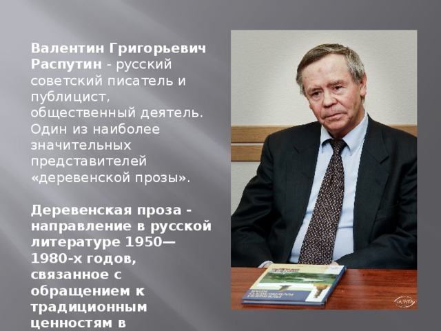 Валентин Григорьевич Распутин - русский советский писатель и публицист, общественный деятель. Один из наиболее значительных представителей «деревенской прозы». Деревенская проза - направление в русской литературе 1950—1980-х годов, связанное с обращением к традиционным ценностям в изображении современной деревенской жизни . 