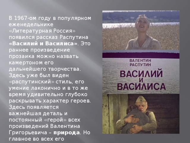 В 1967-ом году в популярном еженедельнике «Литературная Россия» появился рассказ Распутина «Василий и Василиса» . Это раннее произведение прозаика можно назвать камертоном его дальнейшего творчества. Здесь уже был виден «распутинский» стиль, его умение лаконично и в то же время удивительно глубоко раскрывать характер героев. Здесь появляется важнейшая деталь и постоянный «герой» всех произведений Валентина Григорьевича – природа . Но главное во всех его сочинениях – и ранних, и поздних – это сила русского духа, славянский характер. 
