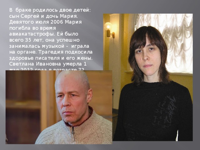 В браке родилось двое детей: сын Сергей и дочь Мария. Девятого июля 2006 Мария погибла во время авиакатастрофы. Ей было всего 35 лет, она успешно занималась музыкой - играла на органе. Трагедия подкосила здоровье писателя и его жены. Светлана Ивановна умерла 1 мая 2012 года в возрасте 72 лет. 