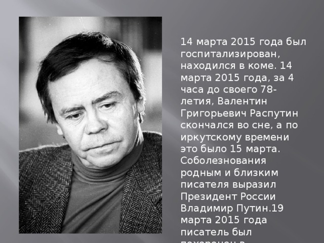 14 марта 2015 года был госпитализирован, находился в коме. 14 марта 2015 года, за 4 часа до своего 78-летия, Валентин Григорьевич Распутин скончался во сне, а по иркутскому времени это было 15 марта. Соболезнования родным и близким писателя выразил Президент России Владимир Путин.19 марта 2015 года писатель был похоронен в Знаменском монастыре Иркутска. 