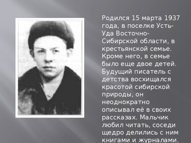 Родился 15 марта 1937 года, в поселке Усть-Уда Восточно-Сибирской области, в крестьянской семье. Кроме него, в семье было еще двое детей. Будущий писатель с детства восхищался красотой сибирской природы, он неоднократно описывал её в своих рассказах. Мальчик любил читать, соседи щедро делились с ним книгами и журналами. 