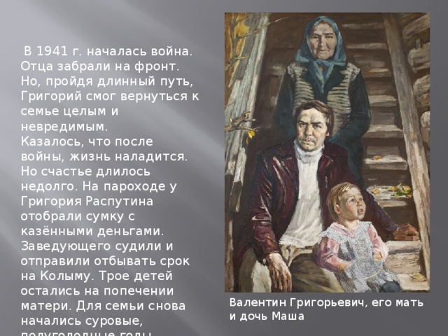  В 1941 г. началась война. Отца забрали на фронт. Но, пройдя длинный путь, Григорий смог вернуться к семье целым и невредимым. Казалось, что после войны, жизнь наладится. Но счастье длилось недолго. На пароходе у Григория Распутина отобрали сумку с казёнными деньгами. Заведующего судили и отправили отбывать срок на Колыму. Трое детей остались на попечении матери. Для семьи снова начались суровые, полуголодные годы. Валентин Григорьевич, его мать и дочь Маша 
