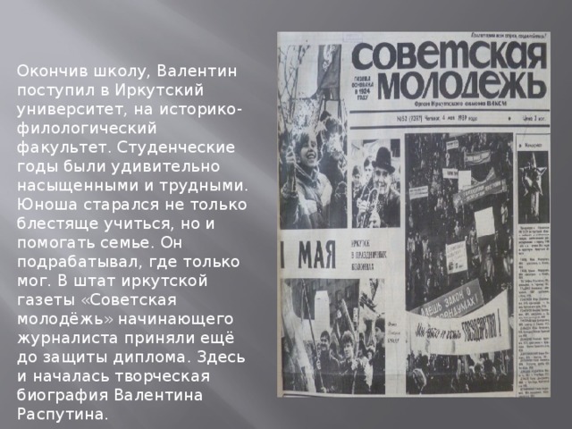 Окончив школу, Валентин поступил в Иркутский университет, на историко-филологический факультет. Студенческие годы были удивительно насыщенными и трудными. Юноша старался не только блестяще учиться, но и помогать семье. Он подрабатывал, где только мог. В штат иркутской газеты «Советская молодёжь» начинающего журналиста приняли ещё до защиты диплома. Здесь и началась творческая биография Валентина Распутина. 