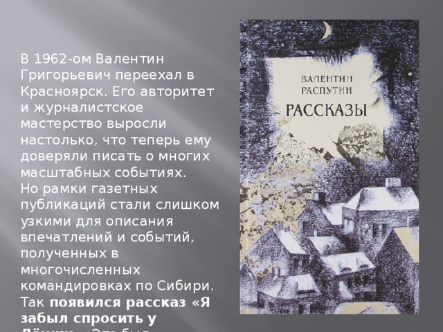 В 1962-ом Валентин Григорьевич переехал в Красноярск. Его авторитет и журналистское мастерство выросли настолько, что теперь ему доверяли писать о многих масштабных событиях. Но рамки газетных публикаций стали слишком узкими для описания впечатлений и событий, полученных в многочисленных командировках по Сибири. Так появился рассказ «Я забыл спросить у Лёшки». Это был литературный дебют молодого прозаика, 