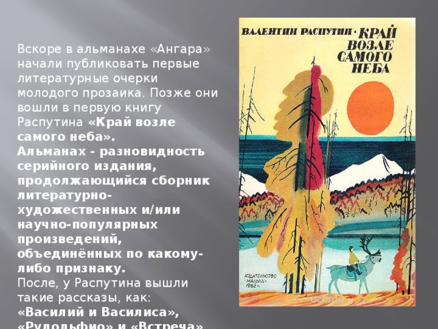 Вскоре в альманахе «Ангара» начали публиковать первые литературные очерки молодого прозаика. Позже они вошли в первую книгу Распутина «Край возле самого неба». Альманах - разновидность серийного издания, продолжающийся сборник литературно-художественных и/или научно-популярных произведений, объединённых по какому-либо признаку. После, у Распутина вышли такие рассказы, как: «Василий и Василиса», «Рудольфио» и «Встреча» 