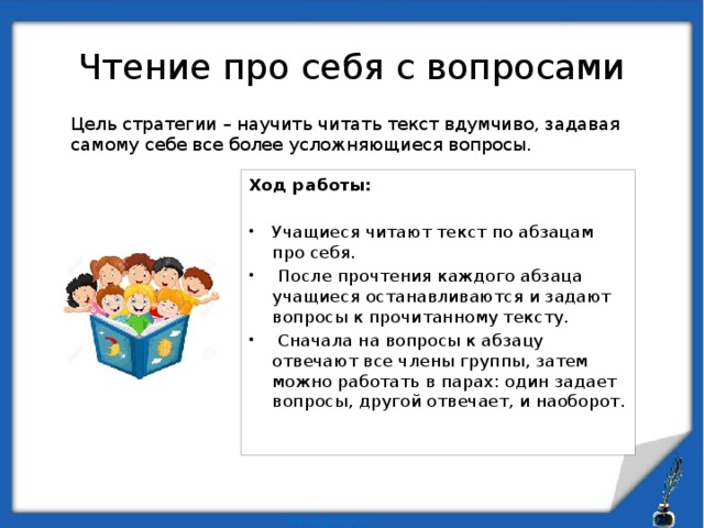 Чтение про себя с вопросами Цель стратегии – научить читать текст вдумчиво, задавая самому себе все более усложняющиеся вопросы. Ход работы:  Учащиеся читают текст по абзацам про себя.  После прочтения каждого абзаца учащиеся останавливаются и задают вопросы к прочитанному тексту.  Сначала на вопросы к абзацу отвечают все члены группы, затем можно работать в парах: один задает вопросы, другой отвечает, и наоборот.   