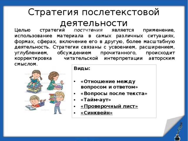 Стратегия послетекстовой деятельности Целью стратегий постчтения является применение, использование материала в самых различных ситуациях, формах, сферах, включение его в другую, более масштабную деятельность. Стратегии связаны с усвоением, расширением, углублением, обсуждением прочитанного, происходит корректировка читательской интерпретации авторским смыслом. Виды:  «Отношение между вопросом и ответом» «Вопросы после текста» «Тайм-аут» «Проверочный лист» «Синквейн» 