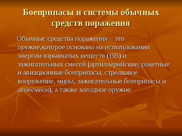 Боеприпасы и системы обычных средств поражения  Обычные средства поражения – это оружие,которое основано на использовании энергии взрывчатых веществ (ВВ) и зажигательных смесей (артиллерийские, ракетные и авиационные боеприпасы, стрелковое вооружение, мины, зажигательные боеприпасы и огнесмеси), а также холодное оружие. 