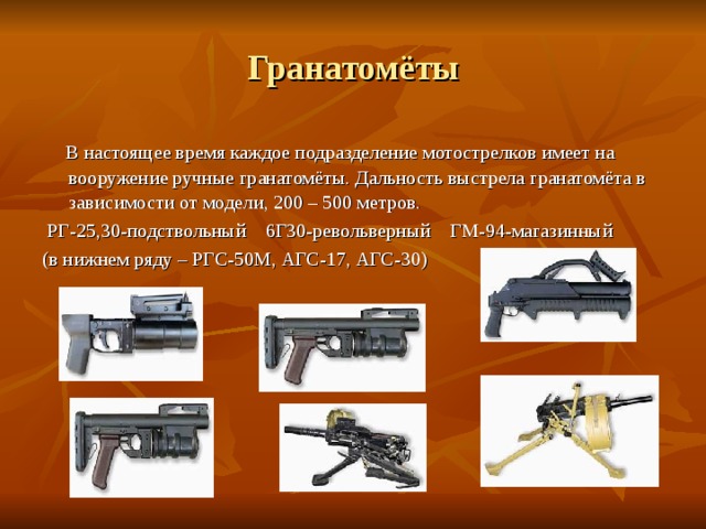 Гранатомёты  В настоящее время каждое подразделение мотострелков имеет на вооружение ручные гранатомёты. Дальность выстрела гранатомёта в зависимости от модели, 200 – 500 метров.  РГ-25,30-подствольный 6Г30-револьверный ГМ-94-магазинный (в нижнем ряду – РГС-50М, АГС-17, АГС-30) 