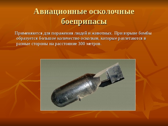 Авиационные осколочные боеприпасы  Применяются для поражения людей и животных. При взрыве бомбы образуется большое количество осколков, которые разлетаются в разные стороны на расстояние 300 метров. 