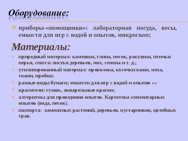 приборы-«помощники»: лабораторная посуда, весы, емкости для игр с водой и опытов, микроскоп; Материалы: природный материал: камешки, глина, песок, ракушки, птичьи перья, спил и листья деревьев, мох, семена и т. д.; утилизированный материал: проволока, кусочки кожи, меха, ткани, пробки; разные виды бумаги; емкости для игр с водой и опытов «» красители: гуашь, акварельные краски; алгоритмы для проведения опытов. Картотека элементарных опытов (вода, песок). паспорта: комнатных растений, деревьев, кустарников, целебных трав. 