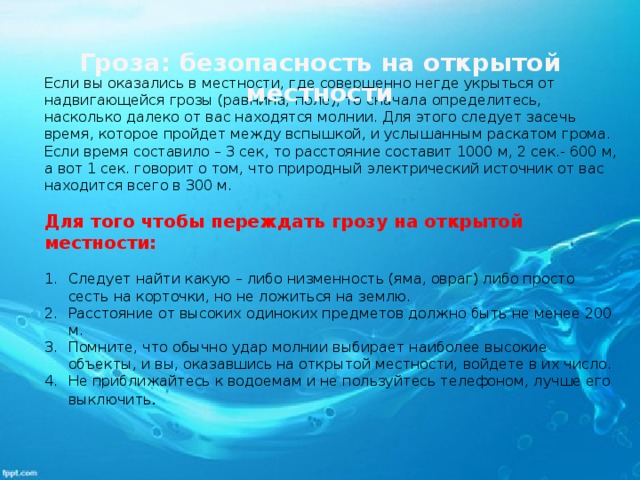 Гроза: безопасность на открытой местности   Если вы оказались в местности, где совершенно негде укрыться от надвигающейся грозы (равнина, поле), то сначала определитесь, насколько далеко от вас находятся молнии. Для этого следует засечь время, которое пройдет между вспышкой, и услышанным раскатом грома. Если время составило – 3 сек, то расстояние составит 1000 м, 2 сек.- 600 м, а вот 1 сек. говорит о том, что природный электрический источник от вас находится всего в 300 м.   Для того чтобы переждать грозу на открытой местности:   Следует найти какую – либо низменность (яма, овраг) либо просто сесть на корточки, но не ложиться на землю. Расстояние от высоких одиноких предметов должно быть не менее 200 м. Помните, что обычно удар молнии выбирает наиболее высокие объекты, и вы, оказавшись на открытой местности, войдете в их число. Не приближайтесь к водоемам и не пользуйтесь телефоном, лучше его выключить . 