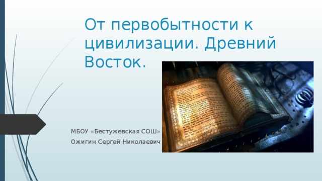 От первобытности к цивилизации. Древний Восток. МБОУ «Бестужевская СОШ» Ожигин Сергей Николаевич 