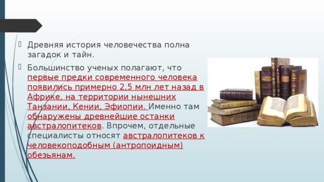 Древняя история человечества полна загадок и тайн. Большинство ученых полагают, что первые предки современного человека появились примерно 2,5 млн лет назад в Африке, на территории нынешних Танзании, Кении, Эфиопии. Именно там обнаружены древнейшие останки австралопитеков . Впрочем, отдельные специалисты относят австралопитеков к человекоподобным (антропоидным) обезьянам.  