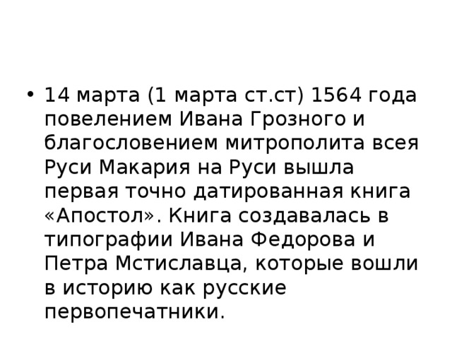 14 марта (1 марта ст.ст) 1564 года повелением Ивана Грозного и благословением митрополита всея Руси Макария на Руси вышла первая точно датированная книга «Апостол». Книга создавалась в типографии Ивана Федорова и Петра Мстиславца, которые вошли в историю как русские первопечатники.    