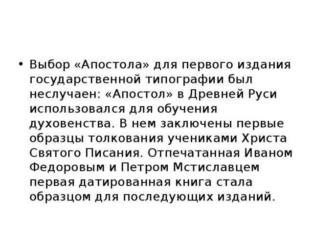 Выбор «Апостола» для первого издания государственной типографии был неслучаен: «Апостол» в Древней Руси использовался для обучения духовенства. В нем заключены первые образцы толкования учениками Христа Святого Писания. Отпечатанная Иваном Федоровым и Петром Мстиславцем первая датированная книга стала образцом для последующих изданий. 