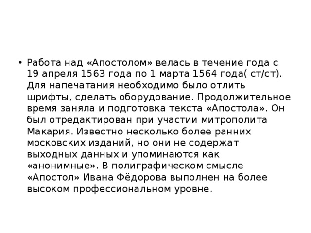 Работа над «Апостолом» велась в течение года с 19 апреля 1563 года по 1 марта 1564 года( ст/ст). Для напечатания необходимо было отлить шрифты, сделать оборудование. Продолжительное время заняла и подготовка текста «Апостола». Он был отредактирован при участии митрополита Макария. Известно несколько более ранних московских изданий, но они не содержат выходных данных и упоминаются как «анонимные». В полиграфическом смысле «Апостол» Ивана Фёдорова выполнен на более высоком профессиональном уровне. 