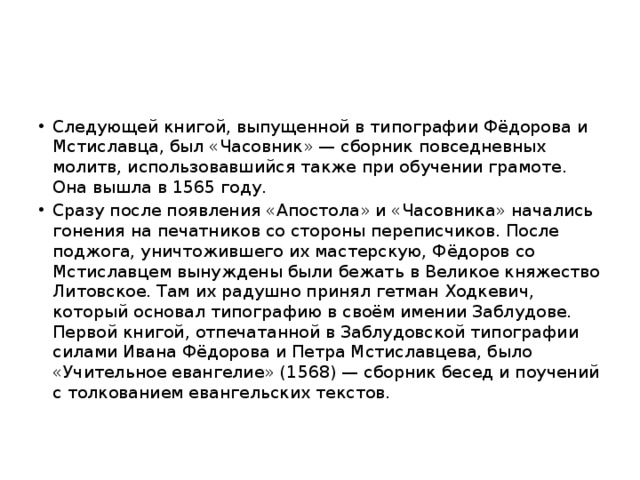 Следующей книгой, выпущенной в типографии Фёдорова и Мстиславца, был «Часовник» — сборник повседневных молитв, использовавшийся также при обучении грамоте. Она вышла в 1565 году. Сразу после появления «Апостола» и «Часовника» начались гонения на печатников со стороны переписчиков. После поджога, уничтожившего их мастерскую, Фёдоров со Мстиславцем вынуждены были бежать в Великое княжество Литовское. Там их радушно принял гетман Ходкевич, который основал типографию в своём имении Заблудове.  Первой книгой, отпечатанной в Заблудовской типографии силами Ивана Фёдорова и Петра Мстиславцева, было «Учительное евангелие» (1568) — сборник бесед и поучений с толкованием евангельских текстов. 
