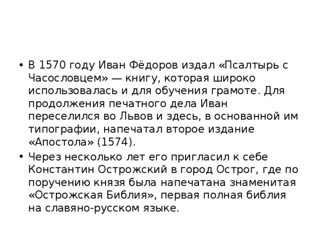 В 1570 году Иван Фёдоров издал «Псалтырь с Часословцем» — книгу, которая широко использовалась и для обучения грамоте. Для продолжения печатного дела Иван переселился во Львов и здесь, в основанной им типографии, напечатал второе издание «Апостола» (1574). Через несколько лет его пригласил к себе Константин Острожский в город Острог, где по поручению князя была напечатана знаменитая «Острожская Библия», первая полная библия на славяно-русском языке.  