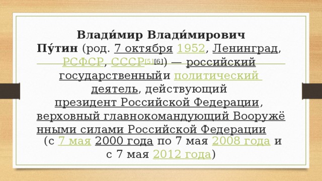 Влади́мир Влади́мирович Пу́тин  (род.  7 октября   1952 ,  Ленинград ,  РСФСР ,  СССР [5] [6] ) —  российский   государственный и  политический деятель , действующий  президент Российской Федерации ,  верховный главнокомандующий Вооружёнными силами Российской Федерации  (с  7 мая   2000 года  по 7 мая  2008 года  и с 7 мая  2012 года )