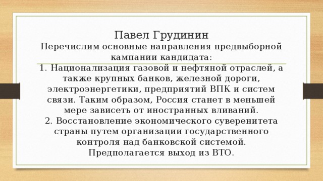 Павел Грудинин  Перечислим основные направления предвыборной кампании кандидата:  1. Национализация газовой и нефтяной отраслей, а также крупных банков, железной дороги, электроэнергетики, предприятий ВПК и систем связи. Таким образом, Россия станет в меньшей мере зависеть от иностранных вливаний.  2. Восстановление экономического суверенитета страны путем организации государственного контроля над банковской системой. Предполагается выход из ВТО.