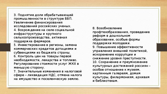 3. Поднятие доли обрабатывающей промышленности в структуре ВВП. Увеличение финансирования исследований российских ученых.  4. Возрождение на селе социальной инфраструктуры и крупного сельхозпроизводства, активная поддержка фермеров.  5. Инвестирование в регионы, замена коммерческих кредитов дотациями и субвенциями из бюджета страны.  6. Контроль цен на товары первой необходимости, лекарства и топливо. Регулирование стоимости услуг ЖКХ в меньшую сторону.  7. Значительные изменения в налоговой сфере – ликвидация НДС, отмена налога на имущество и поселенческую землю. 8. Возобновление профтехобразования, проведение реформ в дошкольном образовании, особые формы поддержки молодежи.  9. Повышение эффективности управления внешней политикой, искоренение коррупции и снижение уровня преступности.  10. Сохранение и преумножение культурных достижений россиян – особое отношение к музеям, картинным галереям, домам культуры, филармониям, архивам и библиотекам.   