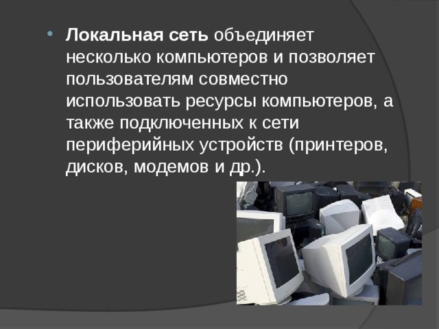 Локальная сеть объединяет несколько компьютеров и позволяет пользователям совместно использовать ресурсы компьютеров, а также подключенных к сети периферийных устройств (принтеров, дисков, модемов и др.).