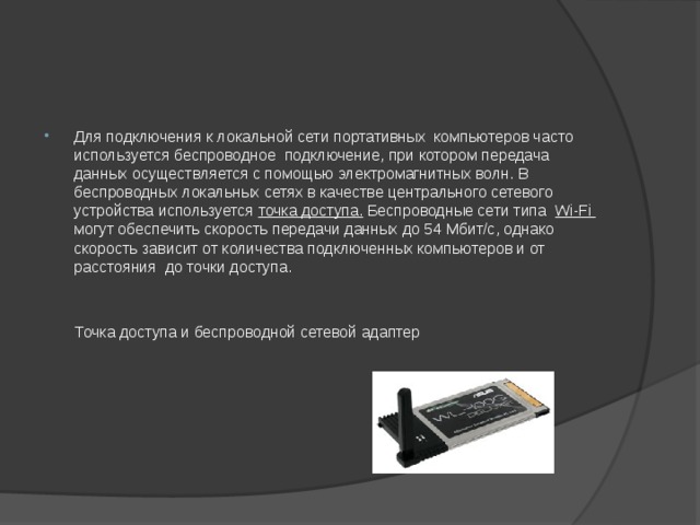 Для подключения к локальной сети портативных компьютеров часто используется беспроводное подключение, при котором передача данных осуществляется с помощью электромагнитных волн. В беспроводных локальных сетях в качестве центрального сетевого устройства используется точка доступа. Беспроводные сети типа Wi-Fi