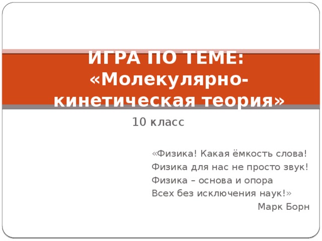 ИГРА ПО ТЕМЕ:  «Молекулярно-кинетическая теория» 10 класс «Физика! Какая ёмкость слова! Физика для нас не просто звук! Физика – основа и опора Всех без исключения наук!» Марк Борн