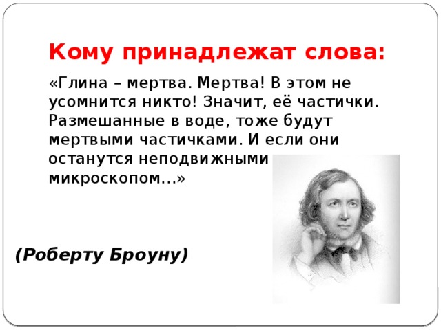 Кому принадлежат слова: «Глина – мертва. Мертва! В этом не усомнится никто! Значит, её частички. Размешанные в воде, тоже будут мертвыми частичками. И если они останутся неподвижными под микроскопом…» (Роберту Броуну)