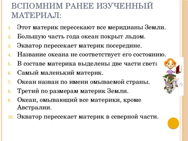 Вспомним ранее изученный материал: Этот материк пересекают все меридианы Земли. Большую часть года океан покрыт льдом. Экватор пересекает материк посередине. Название океана не соответствует его состоянию. В составе материка выделены две части света. Самый маленький материк. Океан назван по имени омываемой страны. Третий по размерам материк Земли. Океан, омывающий все материки, кроме Австралии. Экватор пересекает материк в северной части. 