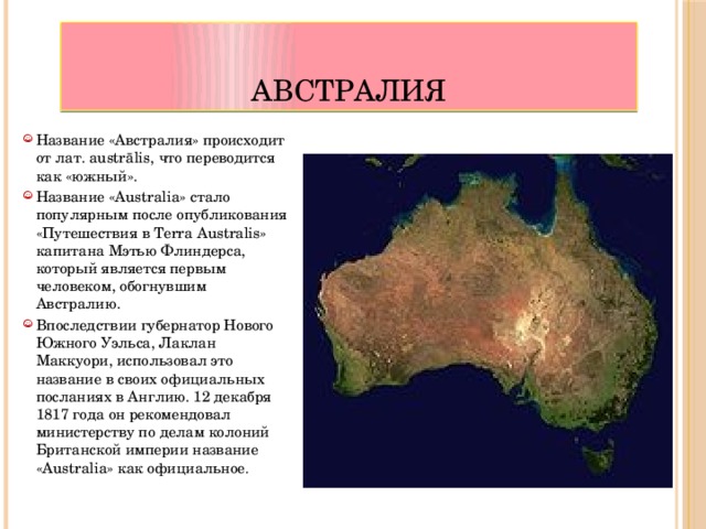 Австралия Название «Австралия» происходит от лат. austrālis, что переводится как «южный». Название «Australia» стало популярным после опубликования «Путешествия в Terra Australis» капитана Мэтью Флиндерса, который является первым человеком, обогнувшим Австралию. Впоследствии губернатор Нового Южного Уэльса, Лаклан Маккуори, использовал это название в своих официальных посланиях в Англию. 12 декабря 1817 года он рекомендовал министерству по делам колоний Британской империи название «Australia» как официальное . 