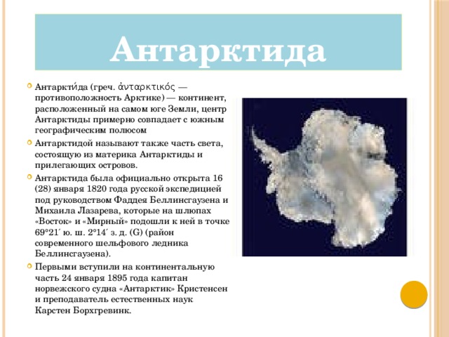 Антарктида Антаркти́да (греч. ἀνταρκτικός — противоположность Арктике) — континент, расположенный на самом юге Земли, центр Антарктиды примерно совпадает с южным географическим полюсом Антарктидой называют также часть света, состоящую из материка Антарктиды и прилегающих островов. Антарктида была официально открыта 16 (28) января 1820 года русской экспедицией под руководством Фаддея Беллинсгаузена и Михаила Лазарева, которые на шлюпах «Восток» и «Мирный» подошли к ней в точке 69°21′ ю. ш. 2°14′ з. д. (G) (район современного шельфового ледника Беллинсгаузена). Первыми вступили на континентальную часть 24 января 1895 года капитан норвежского судна «Антарктик» Кристенсен и преподаватель естественных наук Карстен Борхгревинк. 
