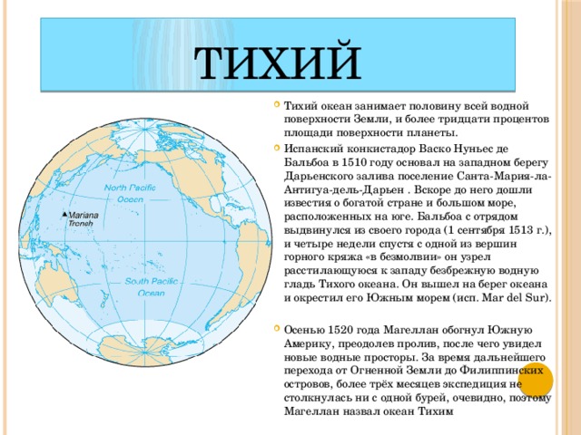 Тихий Тихий океан занимает половину всей водной поверхности Земли, и более тридцати процентов площади поверхности планеты. Испанский конкистадор Васко Нуньес де Бальбоа в 1510 году основал на западном берегу Дарьенского залива поселение Санта-Мария-ла-Антигуа-дель-Дарьен . Вскоре до него дошли известия о богатой стране и большом море, расположенных на юге. Бальбоа с отрядом выдвинулся из своего города (1 сентября 1513 г.), и четыре недели спустя с одной из вершин горного кряжа «в безмолвии» он узрел расстилающуюся к западу безбрежную водную гладь Тихого океана. Он вышел на берег океана и окрестил его Южным морем (исп. Mar del Sur). Осенью 1520 года Магеллан обогнул Южную Америку, преодолев пролив, после чего увидел новые водные просторы. За время дальнейшего перехода от Огненной Земли до Филиппинских островов, более трёх месяцев экспедиция не столкнулась ни с одной бурей, очевидно, поэтому Магеллан назвал океан Тихим 