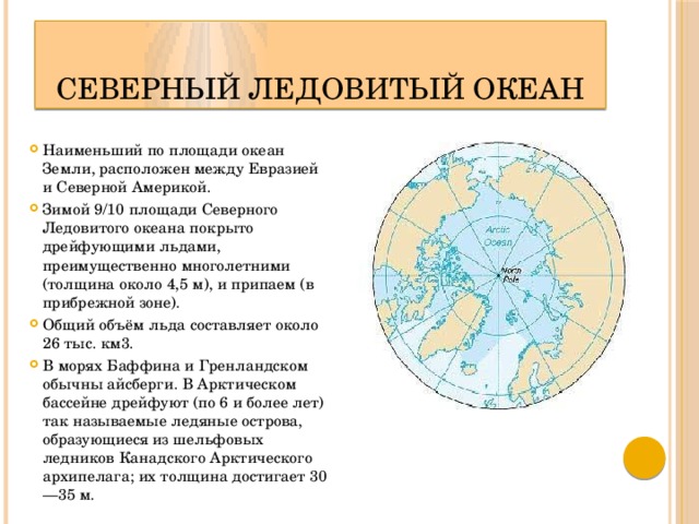 Северный Ледовитый океан Наименьший по площади океан Земли, расположен между Евразией и Северной Америкой. Зимой 9/10 площади Северного Ледовитого океана покрыто дрейфующими льдами, преимущественно многолетними (толщина около 4,5 м), и припаем (в прибрежной зоне). Общий объём льда составляет около 26 тыс. км3. В морях Баффина и Гренландском обычны айсберги. В Арктическом бассейне дрейфуют (по 6 и более лет) так называемые ледяные острова, образующиеся из шельфовых ледников Канадского Арктического архипелага; их толщина достигает 30—35 м. 