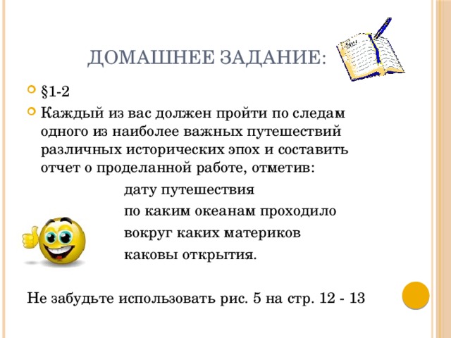 Домашнее задание: §1-2 Каждый из вас должен пройти по следам одного из наиболее важных путешествий различных исторических эпох и составить отчет о проделанной работе, отметив:  дату путешествия  по каким океанам проходило  вокруг каких материков  каковы открытия. Не забудьте использовать рис. 5 на стр. 12 - 13 
