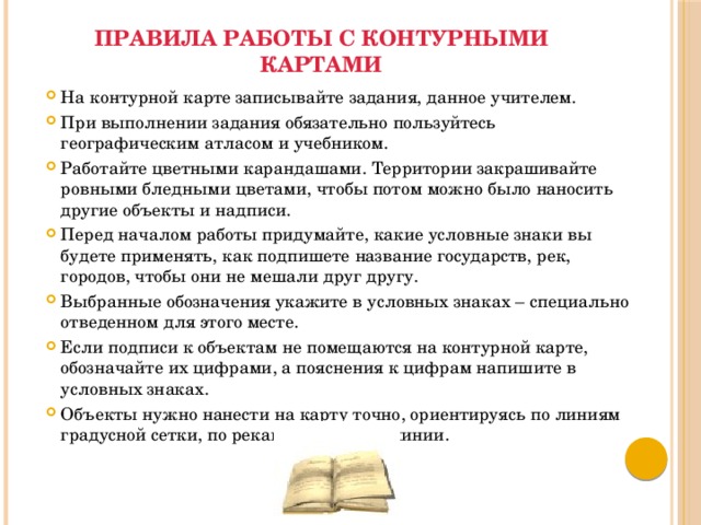 Правила работы с контурными картами   На контурной карте записывайте задания, данное учителем. При выполнении задания обязательно пользуйтесь географическим атласом и учебником. Работайте цветными карандашами. Территории закрашивайте ровными бледными цветами, чтобы потом можно было наносить другие объекты и надписи. Перед началом работы придумайте, какие условные знаки вы будете применять, как подпишете название государств, рек, городов, чтобы они не мешали друг другу. Выбранные обозначения укажите в условных знаках – специально отведенном для этого месте. Если подписи к объектам не помещаются на контурной карте, обозначайте их цифрами, а пояснения к цифрам напишите в условных знаках. Объекты нужно нанести на карту точно, ориентируясь по линиям градусной сетки, по рекам и береговой линии. 