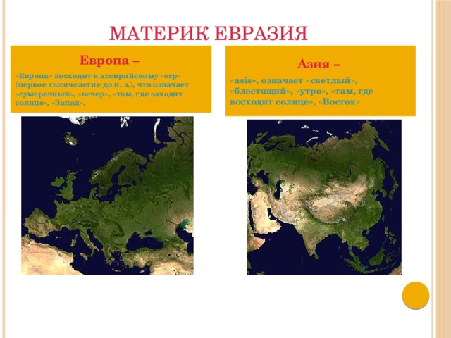 Материк Евразия Европа – Азия –  «Европа» восходит к ассирийскому «erp» (первое тысячелетие до н. э.), что означает «сумеречный», «вечер», «там, где заходит солнце», «Запад». «asis», означает «светлый», «блестящий», «утро», «там, где восходит солнце», «Восток» 