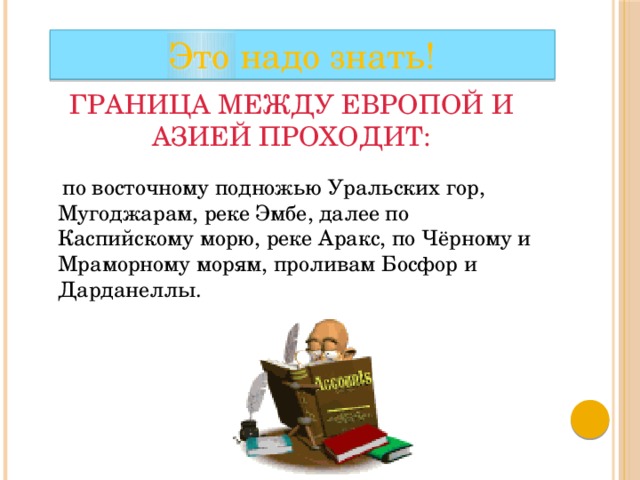 Это надо знать! Граница между Европой и Азией проходит:  по восточному подножью Уральских гор, Мугоджарам, реке Эмбе, далее по Каспийскому морю, реке Аракс, по Чёрному и Мраморному морям, проливам Босфор и Дарданеллы. 