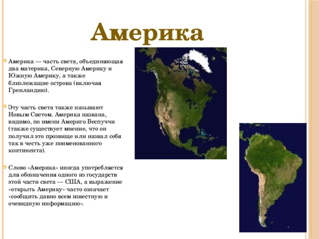 Америка Америка — часть света, объединяющая два материка, Северную Америку и Южную Америку, а также близлежащие острова (включая Гренландию). Эту часть света также называют Новым Светом. Америка названа, видимо, по имени Америго Веспуччи (также существует мнение, что он получил это прозвище или назвал себя так в честь уже поименованного континента). Слово «Америка» иногда употребляется для обозначения одного из государств этой части света — США, а выражение «открыть Америку» часто означает «сообщить давно всем известную и очевидную информацию». 