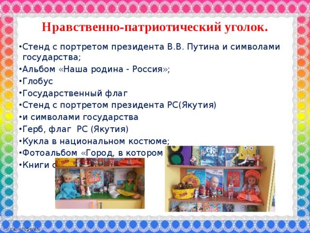Нравственно-патриотический уголок.  Стенд с портретом президента В.В. Путина и символами государства; Альбом «Наша родина - Россия»; Глобус Государственный флаг Стенд с портретом президента РС(Якутия) и символами государства Герб, флаг РС (Якутия) Кукла в национальном костюме; Фотоальбом «Город, в котором я живу»; Книги о Якутии; 