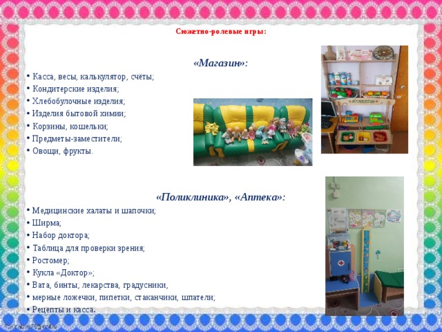  Сюжетно-ролевые игры:    «Магазин»: Касса, весы, калькулятор, счёты; Кондитерские изделия; Хлебобулочные изделия; Изделия бытовой химии; Корзины, кошельки; Предметы-заместители; Овощи, фрукты.    «Поликлиника», «Аптека»: Медицинские халаты и шапочки; Ширма; Набор доктора; Таблица для проверки зрения; Ростомер; Кукла «Доктор»; Вата, бинты, лекарства, градусники, мерные ложечки, пипетки, стаканчики, шпатели; Рецепты и касса . 